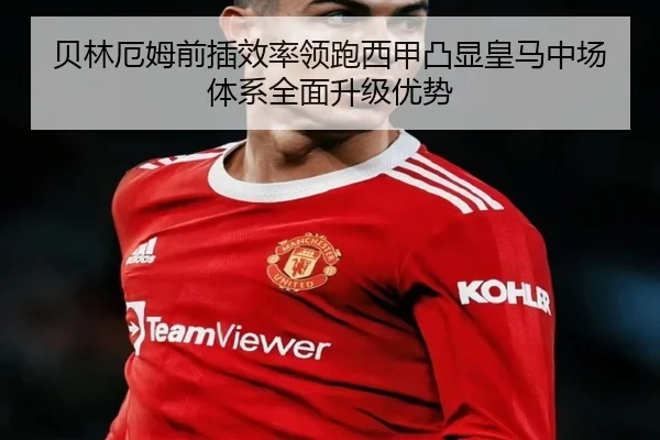 贝林厄姆前插效率领跑西甲凸显皇马中场体系全面升级优势